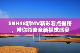 SNH48新MV精彩看点揭秘，带你领略全新视觉盛宴