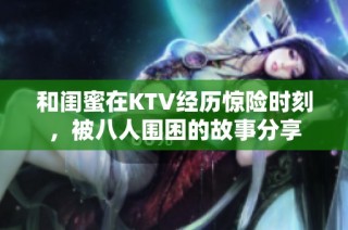 和闺蜜在KTV经历惊险时刻，被八人围困的故事分享