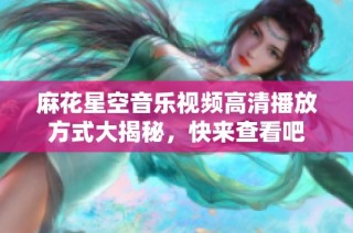 麻花星空音乐视频高清播放方式大揭秘，快来查看吧