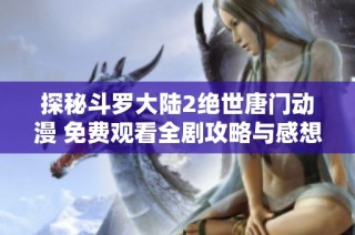 探秘斗罗大陆2绝世唐门动漫 免费观看全剧攻略与感想