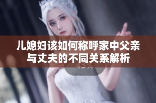 儿媳妇该如何称呼家中父亲与丈夫的不同关系解析