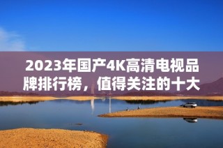 2023年国产4K高清电视品牌排行榜，值得关注的十大推荐