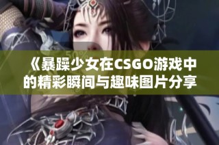 《暴躁少女在CSGO游戏中的精彩瞬间与趣味图片分享》