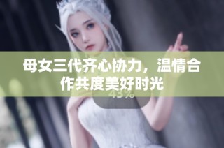 母女三代齐心协力，温情合作共度美好时光