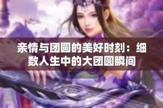 亲情与团圆的美好时刻：细数人生中的大团圆瞬间