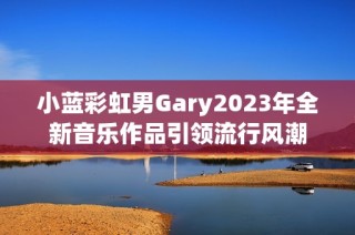 小蓝彩虹男Gary2023年全新音乐作品引领流行风潮