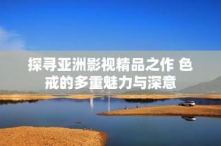 探寻亚洲影视精品之作 色戒的多重魅力与深意