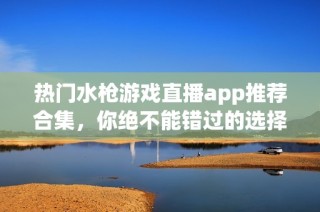 热门水枪游戏直播app推荐合集，你绝不能错过的选择