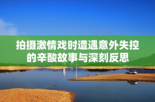 拍摄激情戏时遭遇意外失控的辛酸故事与深刻反思