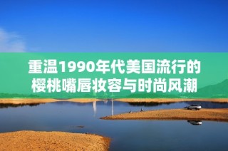 重温1990年代美国流行的樱桃嘴唇妆容与时尚风潮