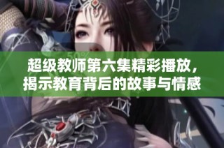 超级教师第六集精彩播放，揭示教育背后的故事与情感