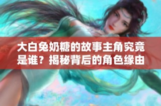 大白兔奶糖的故事主角究竟是谁？揭秘背后的角色缘由