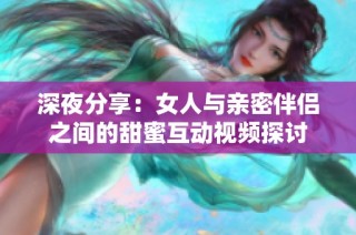 深夜分享：女人与亲密伴侣之间的甜蜜互动视频探讨