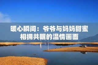 暖心瞬间：爷爷与妈妈甜蜜相拥共眠的温情画面