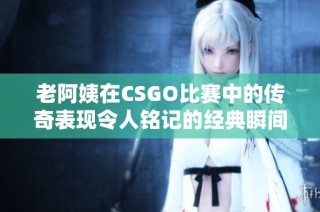 老阿姨在CSGO比赛中的传奇表现令人铭记的经典瞬间