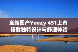 全新国产Yeezy 451上市 搭载独特设计与舒适体验