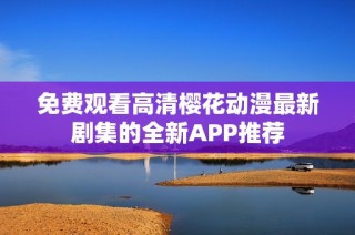 免费观看高清樱花动漫最新剧集的全新APP推荐