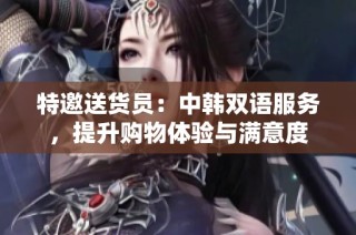 特邀送货员：中韩双语服务，提升购物体验与满意度