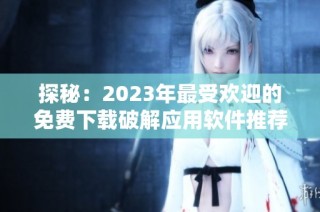 探秘：2023年最受欢迎的免费下载破解应用软件推荐