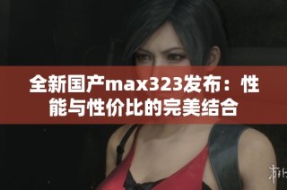 全新国产max323发布：性能与性价比的完美结合