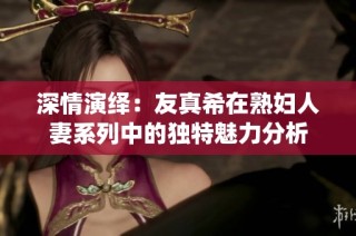 深情演绎：友真希在熟妇人妻系列中的独特魅力分析