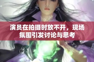 演员在拍摄时放不开，现场氛围引发讨论与思考