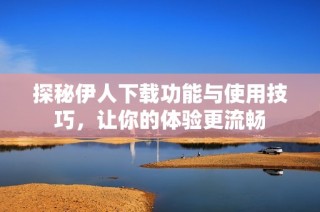 探秘伊人下载功能与使用技巧，让你的体验更流畅