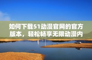 如何下载51动漫官网的官方版本，轻松畅享无限动漫内容