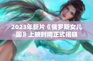 2023年新片《俄罗斯女儿国》上映时间正式揭晓