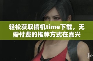 轻松获取搞机time下载，无需付费的推荐方式在嘉兴