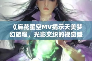 《麻花星空MV揭示天美梦幻旅程，光影交织的视觉盛宴》