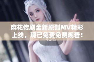 麻花传剧全新原创MV精彩上线，现已免费免费观看！