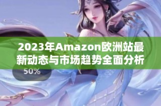 2023年Amazon欧洲站最新动态与市场趋势全面分析