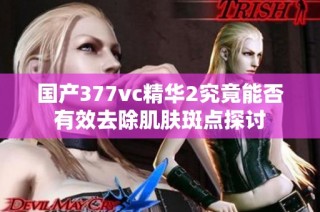 国产377vc精华2究竟能否有效去除肌肤斑点探讨