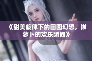 《甜美旋律下的田园幻想，拔萝卜的欢乐瞬间》