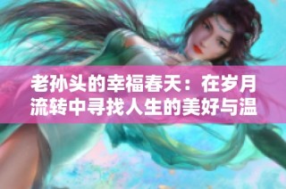 老孙头的幸福春天：在岁月流转中寻找人生的美好与温暖