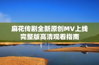 麻花传剧全新原创MV上线完整版高清观看指南