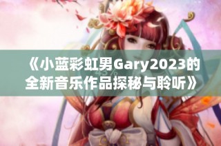 《小蓝彩虹男Gary2023的全新音乐作品探秘与聆听》