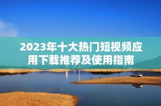 2023年十大热门短视频应用下载推荐及使用指南