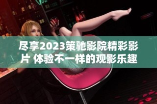 尽享2023策驰影院精彩影片 体验不一样的观影乐趣