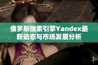 俄罗斯搜索引擎Yandex最新动态与市场发展分析