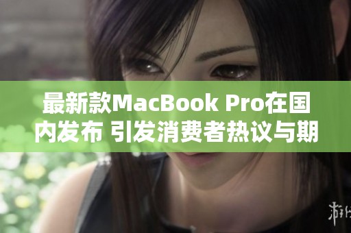 最新款MacBook Pro在国内发布 引发消费者热议与期待