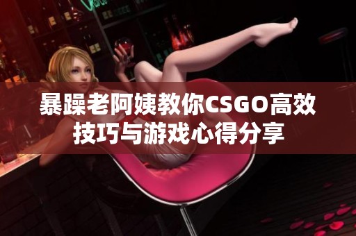 暴躁老阿姨教你CSGO高效技巧与游戏心得分享