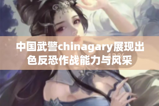 中国武警chinagary展现出色反恐作战能力与风采