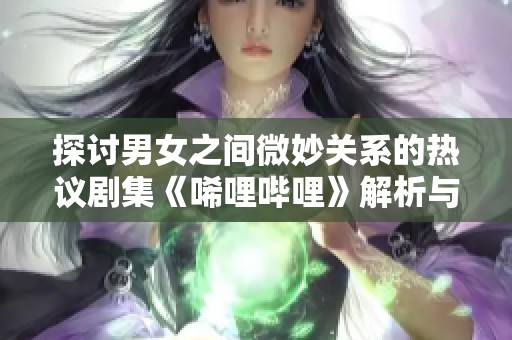 探讨男女之间微妙关系的热议剧集《唏哩哔哩》解析与评价