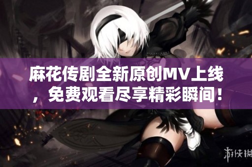 麻花传剧全新原创MV上线，免费观看尽享精彩瞬间！