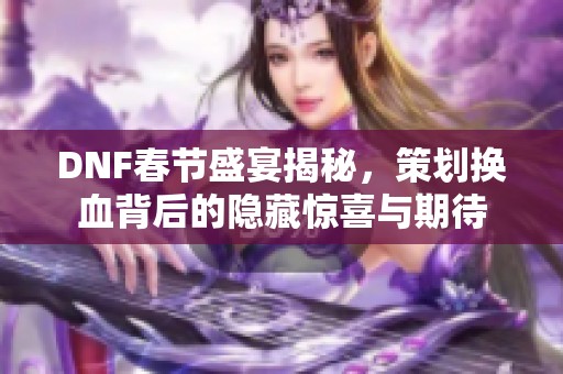 DNF春节盛宴揭秘，策划换血背后的隐藏惊喜与期待