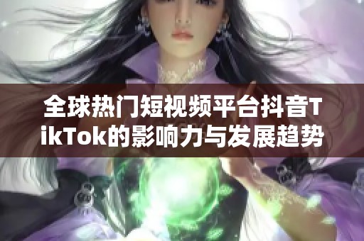 全球热门短视频平台抖音TikTok的影响力与发展趋势解析