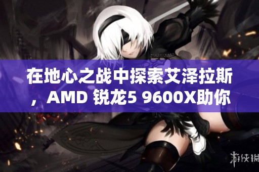 在地心之战中探索艾泽拉斯，AMD 锐龙5 9600X助你畅享冒险之旅