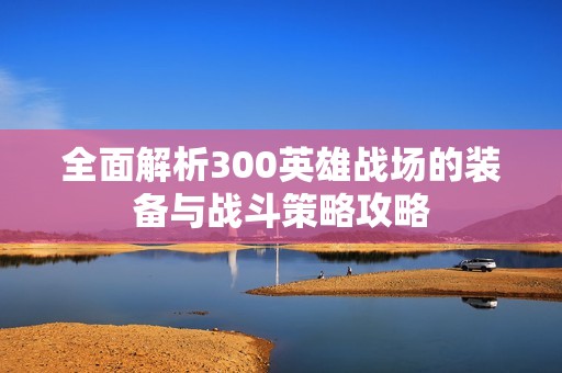 全面解析300英雄战场的装备与战斗策略攻略